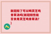 新冠阳了可以喝灵芝鸡骨草汤吗(新冠阳性能否食用灵芝鸡骨草汤？)