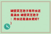 破壁灵芝孢子用开水还是温水 破壁灵芝孢子：开水还是温水更好？)