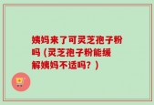 姨妈来了可灵芝孢子粉吗 (灵芝孢子粉能缓解姨妈不适吗？)