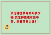 灵芝种植费用高吗多少钱(灵芝种植成本高不高，需要花多少钱？)