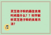 灵芝孢子粉的最佳食用时间是什么？？科学解析灵芝孢子粉的食用方法？