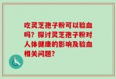 吃灵芝孢子粉可以验血吗？探讨灵芝孢子粉对人体健康的影响及验血相关问题？