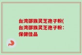 台湾邵族灵芝孢子粉(台湾邵族灵芝孢子粉：保健佳品