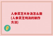 人参灵芝大补汤怎么做(人参灵芝炖汤的制作方法)