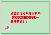 破壁灵芝可以吃泻药吗(破壁灵芝和泻药能一起使用吗？)