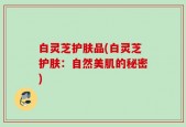 白灵芝护肤品(白灵芝护肤：自然美肌的秘密)