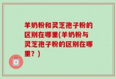 羊奶粉和灵芝孢子粉的区别在哪里(羊奶粉与灵芝孢子粉的区别在哪里？)