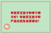 粤微灵芝孢子粉哪个牌子好？粤微灵芝孢子粉产品比较及选择建议？