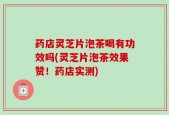 药店灵芝片泡茶喝有功效吗(灵芝片泡茶效果赞！药店实测)