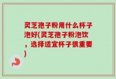 灵芝孢子粉用什么杯子泡好(灵芝孢子粉泡饮，选择适宜杯子很重要)