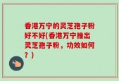 香港万宁的灵芝孢子粉好不好(香港万宁推出灵芝孢子粉，功效如何？)