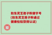敖东灵芝孢子粉健字号(敖东灵芝孢子粉通过健康检验获得认证)