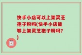 快手小店可以上架灵芝孢子粉吗(快手小店能够上架灵芝孢子粉吗？)