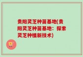 贵阳灵芝种苗基地(贵阳灵芝种苗基地：探索灵芝种植新技术)