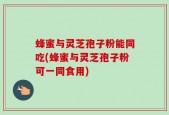 蜂蜜与灵芝孢子粉能同吃(蜂蜜与灵芝孢子粉可一同食用)