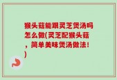 猴头菇能跟灵芝煲汤吗怎么做(灵芝配猴头菇，简单美味煲汤做法！)