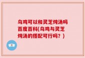 乌鸡可以和灵芝炖汤吗百度百科(乌鸡与灵芝炖汤的搭配可行吗？)