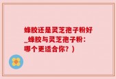 蜂胶还是灵芝孢子粉好_蜂胶与灵芝孢子粉：哪个更适合你？)