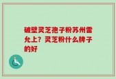 破壁灵芝孢子粉苏州雷允上？灵芝粉什么牌子的好
