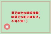 灵芝能泡水喝吗视频(喝灵芝水的正确方法，不可不知！)