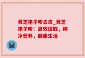 灵芝孢子粉去皮_灵芝孢子粉：高效提取，纯净营养，健康生活