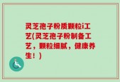 灵芝孢子粉质颗粒i工艺(灵芝孢子粉制备工艺，颗粒细腻，健康养生！)