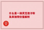 什么是一级灵芝孢子粉及其独特价值解析