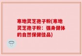 寒地灵芝孢子粉(寒地灵芝孢子粉：强身健体的自然保健佳品)