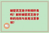 破壁灵芝孢子粉排肝毒吗？解析破壁灵芝孢子粉的功效与食用注意事项？
