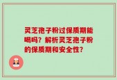 灵芝孢子粉过保质期能喝吗？解析灵芝孢子粉的保质期和安全性？