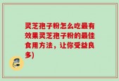 灵芝孢子粉怎么吃最有效果灵芝孢子粉的最佳食用方法，让你受益良多)