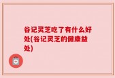 谷记灵芝吃了有什么好处(谷记灵芝的健康益处)