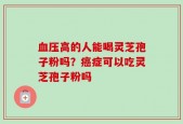 血压高的人能喝灵芝孢子粉吗？癌症可以吃灵芝孢子粉吗