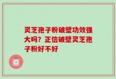 灵芝孢子粉破壁功效强大吗？正信破壁灵芝孢子粉好不好