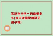 灵芝孢子粉一天能喝多久(每日适量饮用灵芝孢子粉)