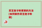 灵芝孢子粉煮粥的方法(如何制作灵芝孢子粉粥)