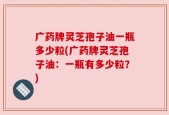 广药牌灵芝孢子油一瓶多少粒(广药牌灵芝孢子油：一瓶有多少粒？)