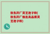 敖东药厂灵芝孢子粉(敖东药厂推出高品质灵芝孢子粉)