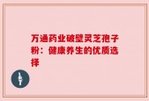 万通药业破壁灵芝孢子粉：健康养生的优质选择