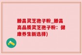 滕昌灵芝孢子粉_滕昌高品质灵芝孢子粉：健康养生新选择)