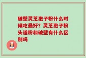 破壁灵芝孢子粉什么时候吃最好？灵芝孢子粉头道粉和破壁有什么区别吗