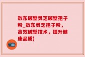 敖东破壁灵芝破壁孢子粉_敖东灵芝孢子粉，高效破壁技术，提升健康品质)