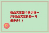 极品灵芝整个多少钱一斤(极品灵芝价格一斤是多少？)