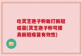 吃灵芝孢子粉能打新冠疫苗(灵芝孢子粉可提高新冠疫苗有效性)