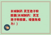 长城制药 灵芝孢子粉胶囊(长城制药：灵芝孢子粉胶囊，增强免疫力！)