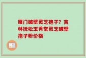 厦门破壁灵芝孢子？吉林抚松玉秀堂灵芝破壁孢子粉价格