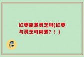 红枣能煮灵芝吗(红枣与灵芝可同煮？！)