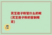 灵芝孢子粉管什么的呢(灵芝孢子粉的管制规定)