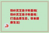 铁岭灵芝孢子粉基地(铁岭灵芝孢子粉基地：打造品质生态，带来健康生活)