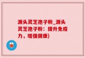 源头灵芝孢子粉_源头灵芝孢子粉：提升免疫力，增强健康)